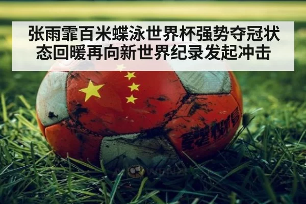 张雨霏百米蝶泳世界杯强势夺冠状态回暖再向新世界纪录发起冲击