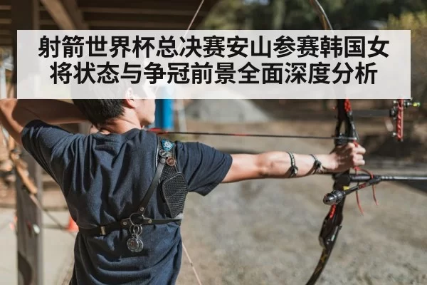 射箭世界杯总决赛安山参赛韩国女将状态与争冠前景全面深度分析
