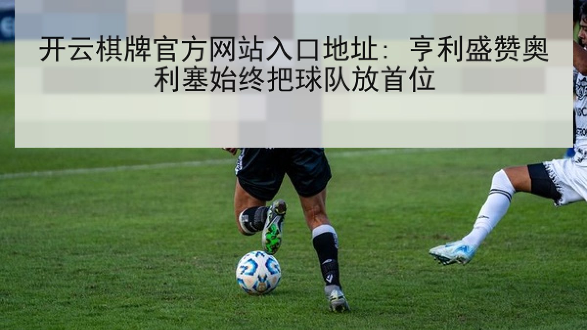 开云棋牌官方网站入口地址: 亨利盛赞奥利塞始终把球队放首位 开云棋牌官方网站入口地址: 亨利盛赞奥利塞始终把球队放首位
